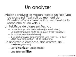 Thomas Francart,
Un analyzer
Mission : analyser les valeurs texte d’un fieldType
de classe solr.Text, soit au moment de
l’insertion d’une valeur, soit au moment de la
recherche d’une valeur.
Un fieldType de classe solr.Text a :
– Un analyzer pour le texte indexé (type=« index »)
– Un analyzer pour le texte de la query (type=« query »)
– (ils sont souvent très similaires)
– Si un seul analyzer est paramétré sans type=« … », il est
utilisé pour l’indexation _et_ la recherche
Un analyzer se compose, dans l’ordre, de :
– un charFilter (jamais utilisé)
– un tokenizer (obligatoire)
– une liste de filter
 