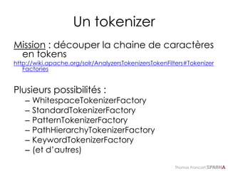 Thomas Francart,
Un tokenizer
Mission : découper la chaine de caractères
en tokens
http://wiki.apache.org/solr/AnalyzersTokenizersTokenFilters#Tokenizer
Factories
Plusieurs possibilités :
– WhitespaceTokenizerFactory
– StandardTokenizerFactory
– PatternTokenizerFactory
– PathHierarchyTokenizerFactory
– KeywordTokenizerFactory
– (et d’autres)
 