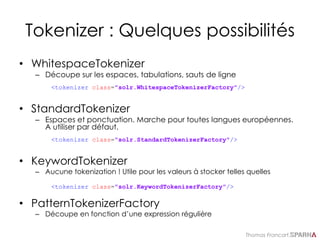 Thomas Francart,
Tokenizer : Quelques possibilités
• WhitespaceTokenizer
– Découpe sur les espaces, tabulations, sauts de ligne
<tokenizer class="solr.WhitespaceTokenizerFactory"/>
• StandardTokenizer
– Espaces et ponctuation. Marche pour toutes langues européennes.
A utiliser par défaut.
<tokenizer class="solr.StandardTokenizerFactory"/>
• KeywordTokenizer
– Aucune tokenization ! Utile pour les valeurs à stocker telles quelles
<tokenizer class="solr.KeywordTokenizerFactory"/>
• PatternTokenizerFactory
– Découpe en fonction d’une expression régulière
 