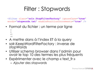 Thomas Francart,
Filter : Stopwords
• Format du fichier : un terme par ligne
a
à
et
un
• A mettre dans à l’index ET à la query
• solr.KeepWordFilterFactory : inverse de
stopWords
• Utiliser schema browser dans l’admin pour
avoir le top 10 des termes les plus fréquents
• Expérimenter avec le champ « text_fr »
– Ajouter des stopwords
<filter class="solr.StopFilterFactory" ignoreCase="true"
words="stopwords.txt" enablePositionIncrements="true" />
 