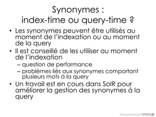 Thomas Francart,
Synonymes :
index-time ou query-time ?
• Les synonymes peuvent être utilisés au
moment de l’indexation ou au moment
de la query
• Il est conseillé de les utiliser au moment
de l’indexation
– question de performance
– problèmes liés aux synonymes comportant
plusieurs mots à la query
• Un travail est en cours dans SolR pour
améliorer la gestion des synonymes à la
query
 
