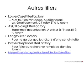Thomas Francart,
Autres filters
• LowerCaseFilterFactory
– Met tout en minuscule. A utiliser quasi-
systématiquement, à l’index ET à la query
• ASCIIFoldingFilterFactory
– Supprime l’accentuation. A utiliser à l’index ET à
la query
• LengthFilterFactory
– Pour ne garder que les tokens d’une certain taille
• PatternReplaceFilterFactory
– Pour faire du rechercher-remplace dans les
tokens
• http://wiki.apache.org/solr/AnalyzersTokenizersTokenFilters
 