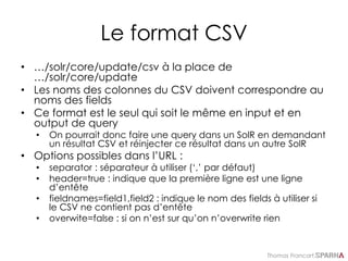Thomas Francart,
Le format CSV
• …/solr/core/update/csv à la place de
…/solr/core/update
• Les noms des colonnes du CSV doivent correspondre au
noms des fields
• Ce format est le seul qui soit le même en input et en
output de query
• On pourrait donc faire une query dans un SolR en demandant
un résultat CSV et réinjecter ce résultat dans un autre SolR
• Options possibles dans l’URL :
• separator : séparateur à utiliser (‘,’ par défaut)
• header=true : indique que la première ligne est une ligne
d’entête
• fieldnames=field1,field2 : indique le nom des fields à utiliser si
le CSV ne contient pas d’entête
• overwite=false : si on n’est sur qu’on n’overwrite rien
 
