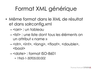 Thomas Francart,
Format XML générique
• Même format dans le XML de résultat
et dans solrconfig.xml
– <arr> : un tableau
– <lst> : une liste dont tous les éléments on
un attribut « name »
– <str>, <int>, <long>, <float>, <double>,
<bool>
– <date> : format ISO-8601
• 1965-1-30T05:00:00Z
 