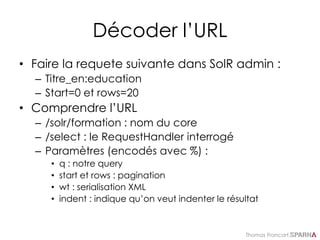 Thomas Francart,
Décoder l’URL
• Faire la requete suivante dans SolR admin :
– Titre_en:education
– Start=0 et rows=20
• Comprendre l’URL
– /solr/formation : nom du core
– /select : le RequestHandler interrogé
– Paramètres (encodés avec %) :
• q : notre query
• start et rows : pagination
• wt : serialisation XML
• indent : indique qu’on veut indenter le résultat
 
