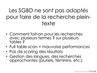 Thomas Francart,
Les SGBD ne sont pas adaptés
pour faire de la recherche plein-
texte
• Comment fait-on pour les recherches
avec plusieurs termes ? sur plusieurs
tables ?
• Full table scan = mauvaise performances
• Pas de scoring des résultats
• Gestion des langues, des recherches
approchantes (pluriels, féminins, etc.)
 