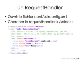 Thomas Francart,
Un RequestHandler
• Ouvrir le fichier conf/solrconfig.xml
• Chercher le requestHandler « /select »
<requestHandler name="/select"
class="solr.SearchHandler">
<!-- default values for query parameters can be
specified, these will be overridden by parameters in
the request -->
<lst name="defaults">
<str name="echoParams">explicit</str>
<int name="rows">10</int>
<str name="df">text</str>
</lst>
<!-- ... -->
</requestHandler>
 