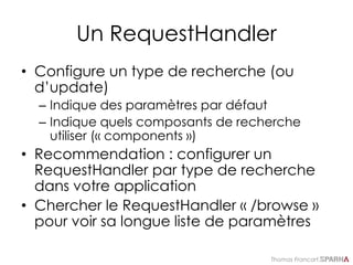 Thomas Francart,
Un RequestHandler
• Configure un type de recherche (ou
d’update)
– Indique des paramètres par défaut
– Indique quels composants de recherche
utiliser (« components »)
• Recommendation : configurer un
RequestHandler par type de recherche
dans votre application
• Chercher le RequestHandler « /browse »
pour voir sa longue liste de paramètres
 