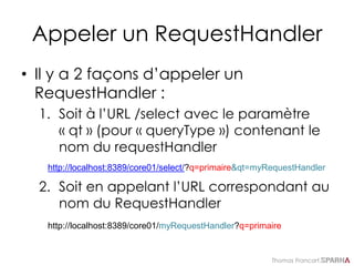 Thomas Francart,
Appeler un RequestHandler
• Il y a 2 façons d’appeler un
RequestHandler :
1. Soit à l’URL /select avec le paramètre
« qt » (pour « queryType ») contenant le
nom du requestHandler
2. Soit en appelant l’URL correspondant au
nom du RequestHandler
http://localhost:8389/core01/select/?q=primaire&qt=myRequestHandler
http://localhost:8389/core01/myRequestHandler?q=primaire
 