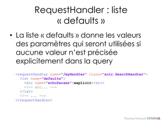 Thomas Francart,
RequestHandler : liste
« defaults »
• La liste « defaults » donne les valeurs
des paramètres qui seront utilisées si
aucune valeur n’est précisée
explicitement dans la query
<requestHandler name="/myHandler" class="solr.SearchHandler">
<lst name="defaults">
<str name="echoParams">explicit</str>
<!-- etc... -->
</lst>
<!-- ... -->
</requestHandler>
 