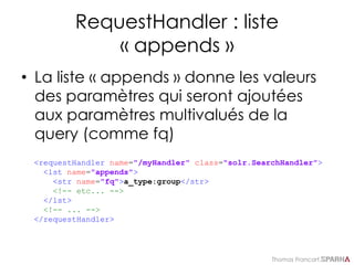 Thomas Francart,
RequestHandler : liste
« appends »
• La liste « appends » donne les valeurs
des paramètres qui seront ajoutées
aux paramètres multivalués de la
query (comme fq)
<requestHandler name="/myHandler" class="solr.SearchHandler">
<lst name="appends">
<str name="fq">a_type:group</str>
<!-- etc... -->
</lst>
<!-- ... -->
</requestHandler>
 
