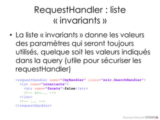 Thomas Francart,
RequestHandler : liste
« invariants »
• La liste « invariants » donne les valeurs
des paramètres qui seront toujours
utilisés, quelque soit les valeurs indiqués
dans la query (utile pour sécuriser les
requestHandler)
<requestHandler name="/myHandler" class="solr.SearchHandler">
<lst name="invariants">
<str name="facets">false</str>
<!-- etc... -->
</lst>
<!-- ... -->
</requestHandler>
 