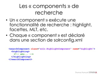 Thomas Francart,
Les « components » de
recherche
• Un « component » exécute une
fonctionnalité de recherche : highlight,
facettes, MLT, etc.
• Chaque « component » est déclaré
dans une section de solrconfig.xml
<searchComponent class="solr.HighlightComponent" name="highlight“>
<highlighting>
<!-- etc... -->
</highlighting>
</searchComponent>
 