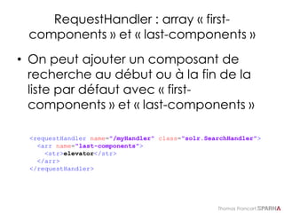 Thomas Francart,
RequestHandler : array « first-
components » et « last-components »
• On peut ajouter un composant de
recherche au début ou à la fin de la
liste par défaut avec « first-
components » et « last-components »
<requestHandler name="/myHandler" class="solr.SearchHandler">
<arr name="last-components">
<str>elevator</str>
</arr>
</requestHandler>
 
