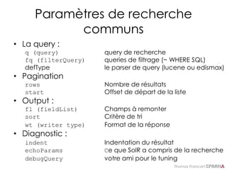 Thomas Francart,
Paramètres de recherche
communs
• La query :
q (query) query de recherche
fq (filterQuery) queries de filtrage (~ WHERE SQL)
defType le parser de query (lucene ou edismax)
• Pagination
rows Nombre de résultats
start Offset de départ de la liste
• Output :
fl (fieldList) Champs à remonter
sort Critère de tri
wt (writer type) Format de la réponse
• Diagnostic :
indent Indentation du résultat
echoParams Ce que SolR a compris de la recherche
debugQuery votre ami pour le tuning
 