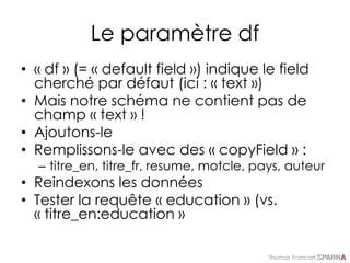 Thomas Francart,
Le paramètre df
• « df » (= « default field ») indique le field
cherché par défaut (ici : « text »)
• Mais notre schéma ne contient pas de
champ « text » !
• Ajoutons-le
• Remplissons-le avec des « copyField » :
– titre_en, titre_fr, resume, motcle, pays, auteur
• Reindexons les données
• Tester la requête « education » (vs.
« titre_en:education »
 