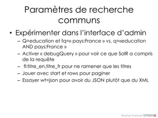Thomas Francart,
Paramètres de recherche
communs
• Expérimenter dans l’interface d’admin
– Q=education et fq=« pays:France » vs. q=«education
AND pays:France »
– Activer « debugQuery » pour voir ce que SolR a compris
de la requête
– fl:titre_en,titre_fr pour ne ramener que les titres
– Jouer avec start et rows pour paginer
– Essayer wt=json pour avoir du JSON plutôt que du XML
 
