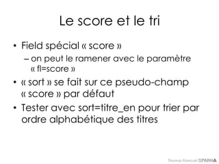Thomas Francart,
Le score et le tri
• Field spécial « score »
– on peut le ramener avec le paramètre
« fl=score »
• « sort » se fait sur ce pseudo-champ
« score » par défaut
• Tester avec sort=titre_en pour trier par
ordre alphabétique des titres
 