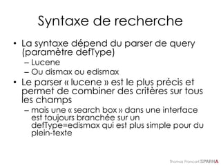 Thomas Francart,
Syntaxe de recherche
• La syntaxe dépend du parser de query
(paramètre defType)
– Lucene
– Ou dismax ou edismax
• Le parser « lucene » est le plus précis et
permet de combiner des critères sur tous
les champs
– mais une « search box » dans une interface
est toujours branchée sur un
defType=edismax qui est plus simple pour du
plein-texte
 