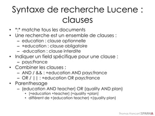 Thomas Francart,
Syntaxe de recherche Lucene :
clauses
• *:* matche tous les documents
• Une recherche est un ensemble de clauses :
– education : clause optionnelle
– +education : clause obligatoire
– -education : clause interdite
• Indiquer un field spécifique pour une clause :
– pays:France
• Combiner les clauses :
– AND / && : +education AND pays:france
– OR / || : +education OR pays:france
• Parenthesage
– (education AND teacher) OR (quality AND plan)
• (+education +teacher) (+quality +plan)
• différent de +(education teacher) +(quality plan)
 