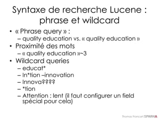 Thomas Francart,
Syntaxe de recherche Lucene :
phrase et wildcard
• « Phrase query » :
– quality education vs. « quality education »
• Proximité des mots
– « quality education »~3
• Wildcard queries
– educat*
– In*tion –innovation
– Innova????
– *tion
– Attention : lent (il faut configurer un field
spécial pour cela)
 