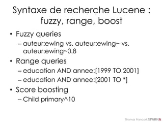 Thomas Francart,
Syntaxe de recherche Lucene :
fuzzy, range, boost
• Fuzzy queries
– auteur:ewing vs. auteur:ewing~ vs.
auteur:ewing~0.8
• Range queries
– education AND annee:[1999 TO 2001]
– education AND annee:[2001 TO *]
• Score boosting
– Child primary^10
 