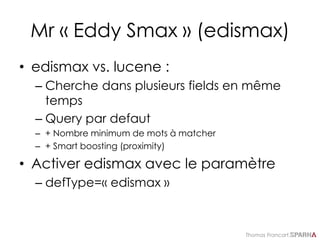 Thomas Francart,
Mr « Eddy Smax » (edismax)
• edismax vs. lucene :
– Cherche dans plusieurs fields en même
temps
– Query par defaut
– + Nombre minimum de mots à matcher
– + Smart boosting (proximity)
• Activer edismax avec le paramètre
– defType=« edismax »
 