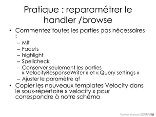 Thomas Francart,
Pratique : reparamétrer le
handler /browse
• Commentez toutes les parties pas nécessaires
:
– Mlt
– Facets
– highlight
– Spellcheck
– Conserver seulement les parties
« VelocityResponseWriter » et « Query settings »
– Ajuster le paramètre qf
• Copier les nouveaux templates Velocity dans
le sous-répertoire « velocity » pour
correspondre à notre schéma
 