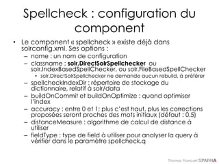 Thomas Francart,
Spellcheck : configuration du
component
• Le component « spellcheck » existe déjà dans
solrconfig.xml. Ses options :
– name : un nom de configuration
– classname : solr.DirectSolrSpellchecker ou
solr.IndexBasedSpellChecker, ou solr.FileBasedSpellChecker
• solr.DirectSolrSpellchecker ne demande aucun rebuild, à préférer
– spellcheckIndexDir : répertoire de stockage du
dictionnaire, relatif à solr/data
– buildOnCommit et buildOnOptimize : quand optimiser
l’index
– accuracy : entre 0 et 1; plus c’est haut, plus les corrections
proposées seront proches des mots initiaux (défaut : 0.5)
– distanceMeasure : algorithme de calcul de distance à
utiliser
– fieldType : type de field à utiliser pour analyser la query à
vérifier dans le paramètre spellcheck.q
 