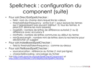 Thomas Francart,
Spellcheck : configuration du
component (suite)
• Pour solr.DirectSolrSpellchecker :
– field : nom du champ dans lequel lire les valeurs
– thresholdTokenFrequency : entre 0 et 1; pour exclure les termes
qui n’apparaissent pas souvent (défaut : 0, tous les termes. A
priori 0.01 élimine les mots bizarres)
– maxEdits : nombre de lettres de différence autorisé (1 ou 2)
différence avec accuracy ?
– minPrefix : nombre de lettres communes au début du terme
– minQueryLength : nombre mini de lettres dans la recherche pour
déclencher un suggest
• Pour solr.IndexBasedSpellChecker :
– field & thresholdTokenFrequency : comme au-dessus
• Pour solr.FileBasedSpellChecker :
– sourceLocation : référence au fichier (1 mot par ligne)
– characterEncoding : encodage du fichier
• Voir http://wiki.apache.org/solr/SpellCheckComponent et
http://docs.lucidworks.com/display/solr/Spell+Checking
 