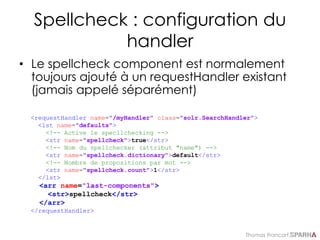 Thomas Francart,
Spellcheck : configuration du
handler
• Le spellcheck component est normalement
toujours ajouté à un requestHandler existant
(jamais appelé séparément)
<requestHandler name="/myHandler" class="solr.SearchHandler">
<lst name="defaults">
<!-- Active le specllchecking -->
<str name="spellcheck">true</str>
<!-- Nom du spellchecker (attribut "name") -->
<str name="spellcheck.dictionary">default</str>
<!-- Nombre de propositions par mot -->
<str name="spellcheck.count">1</str>
</lst>
<arr name="last-components">
<str>spellcheck</str>
</arr>
</requestHandler>
 