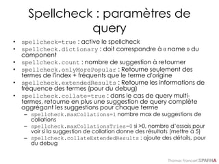 Thomas Francart,
Spellcheck : paramètres de
query
• spellcheck=true : active le spellcheck
• spellcheck.dictionary : doit correspondre à « name » du
component
• spellcheck.count : nombre de suggestion à retourner
• spellcheck.onlyMorePopular : Retourne seulement des
termes de l'index + fréquents que le terme d'origine
• spellcheck.extendedResults : Retourne les informations de
fréquence des termes (pour du debug)
• spellcheck.collate=true : dans le cas de query multi-
termes, retourne en plus une suggestion de query complète
aggrégant les suggestions pour chaque terme
– spellcheck.maxCollations=1 nombre max de suggestions de
collations
– spellcheck.maxCollationsTries=0 si >0, nombre d’essais pour
voir si la suggestion de collation donne des résultats (mettre à 5)
– spellcheck.collateExtendedResults : ajoute des détails, pour
du debug
 