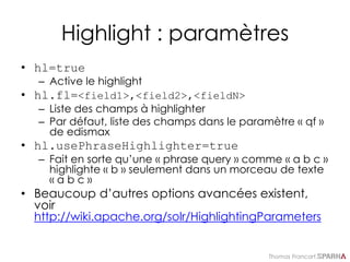Thomas Francart,
Highlight : paramètres
• hl=true
– Active le highlight
• hl.fl=<field1>,<field2>,<fieldN>
– Liste des champs à highlighter
– Par défaut, liste des champs dans le paramètre « qf »
de edismax
• hl.usePhraseHighlighter=true
– Fait en sorte qu’une « phrase query » comme « a b c »
highlighte « b » seulement dans un morceau de texte
« a b c »
• Beaucoup d’autres options avancées existent,
voir
http://wiki.apache.org/solr/HighlightingParameters
 