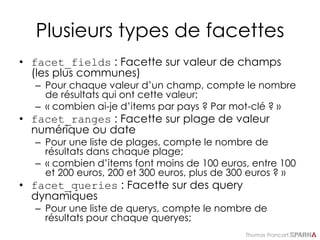 Thomas Francart,
Plusieurs types de facettes
• facet_fields : Facette sur valeur de champs
(les plus communes)
– Pour chaque valeur d’un champ, compte le nombre
de résultats qui ont cette valeur;
– « combien ai-je d’items par pays ? Par mot-clé ? »
• facet_ranges : Facette sur plage de valeur
numérique ou date
– Pour une liste de plages, compte le nombre de
résultats dans chaque plage;
– « combien d’items font moins de 100 euros, entre 100
et 200 euros, 200 et 300 euros, plus de 300 euros ? »
• facet_queries : Facette sur des query
dynamiques
– Pour une liste de querys, compte le nombre de
résultats pour chaque queryes;
 