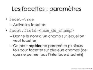 Thomas Francart,
Les facettes : paramètres
• facet=true
– Active les facettes
• facet.field=<nom_du_champ>
– Donne le nom d’un champ sur lequel on
veut facetter
– On peut répéter ce paramètre plusieurs
fois pour facetter sur plusieurs champs (ce
que ne permet pas l’interface d’admin)
 