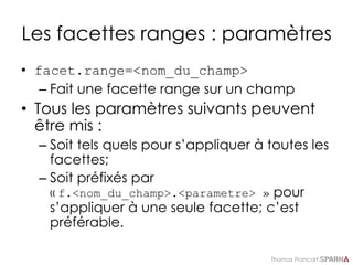 Thomas Francart,
Les facettes ranges : paramètres
• facet.range=<nom_du_champ>
– Fait une facette range sur un champ
• Tous les paramètres suivants peuvent
être mis :
– Soit tels quels pour s’appliquer à toutes les
facettes;
– Soit préfixés par
« f.<nom_du_champ>.<parametre> » pour
s’appliquer à une seule facette; c’est
préférable.
 