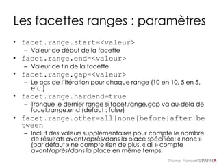 Thomas Francart,
Les facettes ranges : paramètres
• facet.range.start=<valeur>
– Valeur de début de la facette
• facet.range.end=<valeur>
– Valeur de fin de la facette
• facet.range.gap=<valeur>
– Le pas de l’itération pour chaque range (10 en 10, 5 en 5,
etc.)
• facet.range.hardend=true
– Tronque le dernier range si facet.range.gap va au-delà de
facet.range.end (défaut : false)
• facet.range.other=all|none|before|after|be
tween
– Inclut des valeurs supplémentaires pour compte le nombre
de résultats avant/après/dans la place spécifiée; « none »
(par défaut » ne compte rien de plus, « all » compte
avant/après/dans la place en même temps.
 