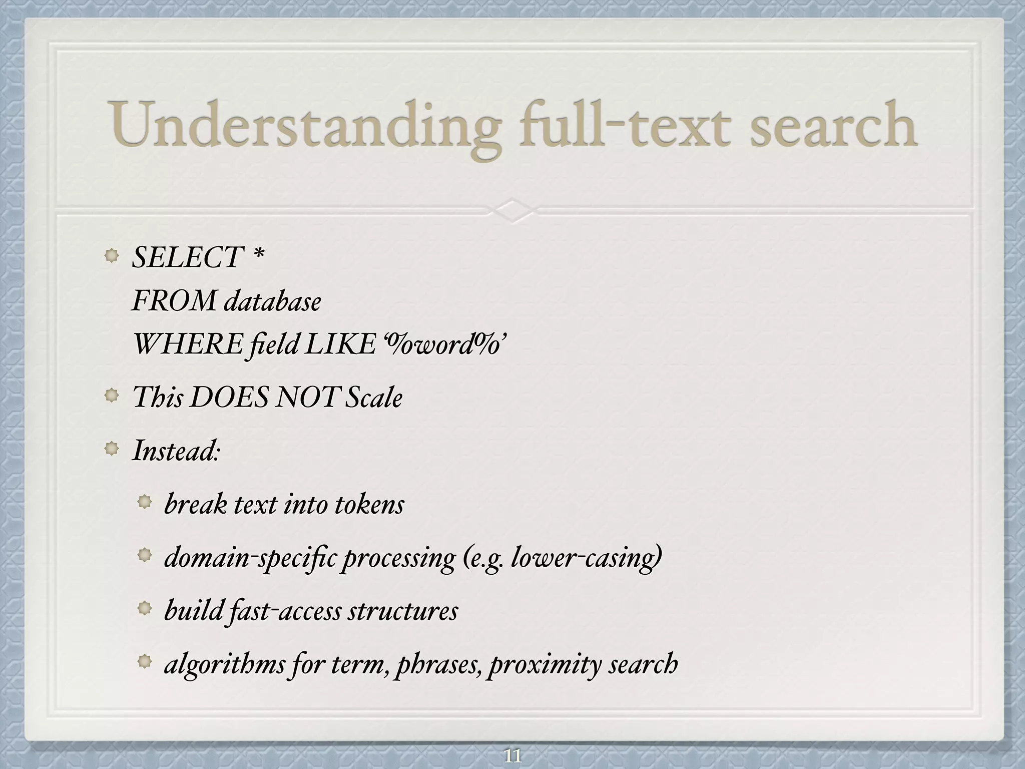 Understanding full-text search
SELECT *  
FROM database 
WHERE ﬁeld LIKE ‘%word%’#
This DOES NOT Scale#
Instead: #
break text into tokens#
domain-speciﬁc processing (e.g. lower-casing)#
build fast-access structures#
algorithms for term, phrases, proximity search
11
 