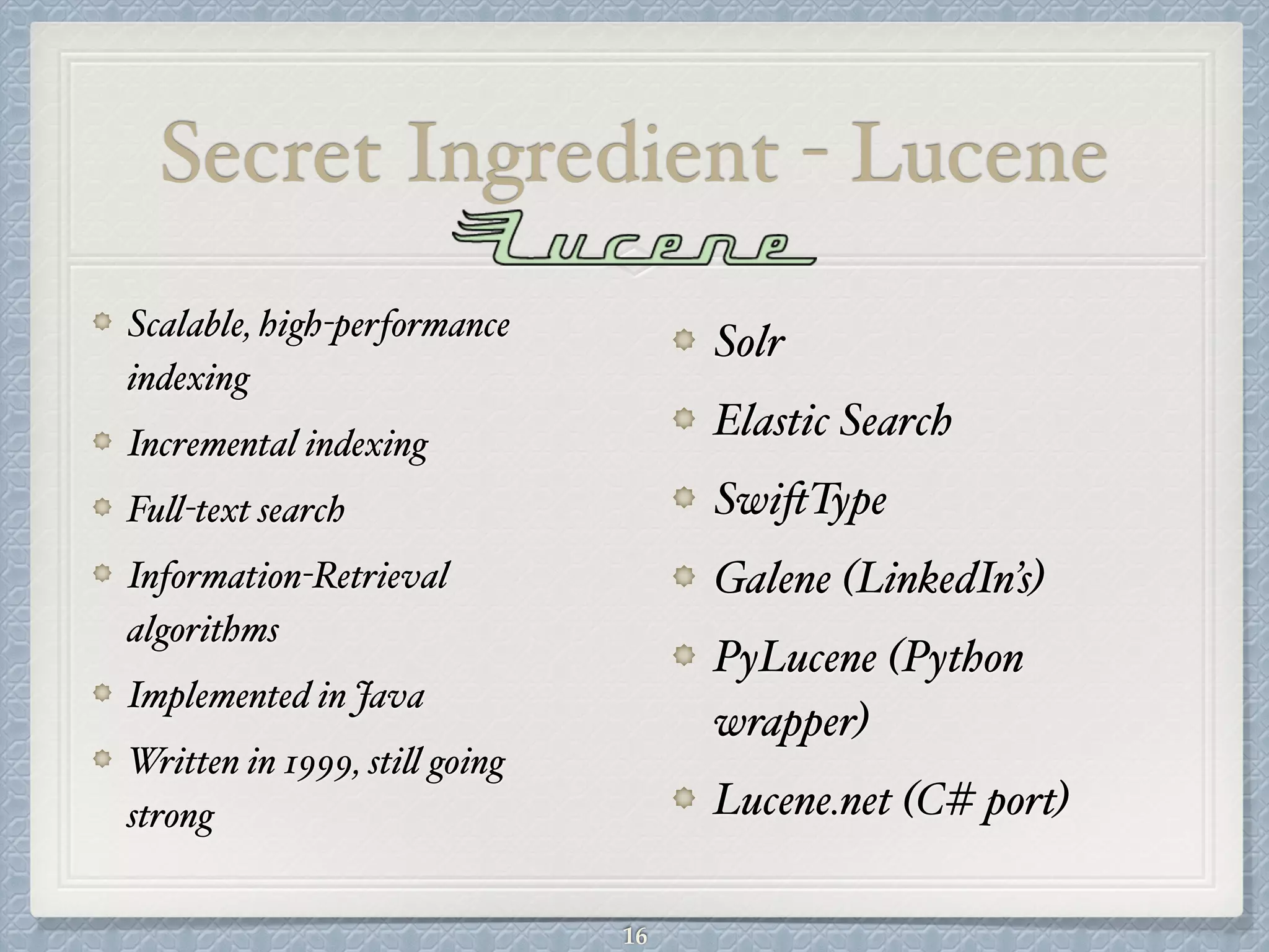 Secret Ingredient - Lucene
Solr#
Elastic Search#
SwiftType#
Galene (LinkedIn’s)#
PyLucene (Python
wrapper)#
Lucene.net (C# port)
Scalable, high-performance
indexing#
Incremental indexing#
Full-text search#
Information-Retrieval
algorithms#
Implemented in Java#
Written in 1999, still going
strong
16
 