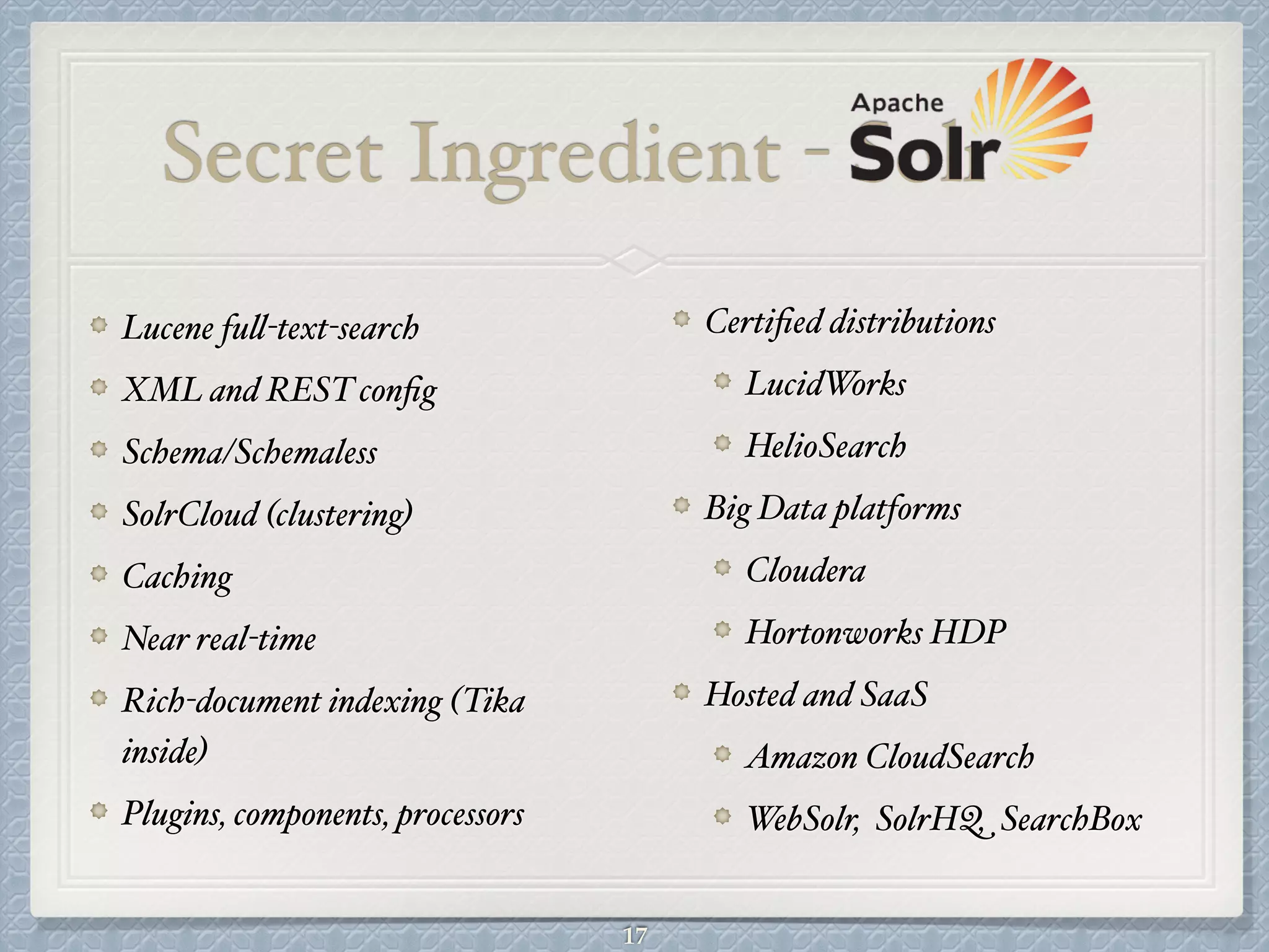 Secret Ingredient - Solr
Certiﬁed distributions#
LucidWorks#
HelioSearch#
Big Data platforms#
Cloudera#
Hortonworks HDP#
Hosted and SaaS#
Amazon CloudSearch#
WebSolr, SolrHQ, SearchBox
Lucene full-text-search#
XML and REST conﬁg#
Schema/Schemaless#
SolrCloud (clustering)#
Caching#
Near real-time#
Rich-document indexing (Tika
inside)#
Plugins, components, processors
17
 