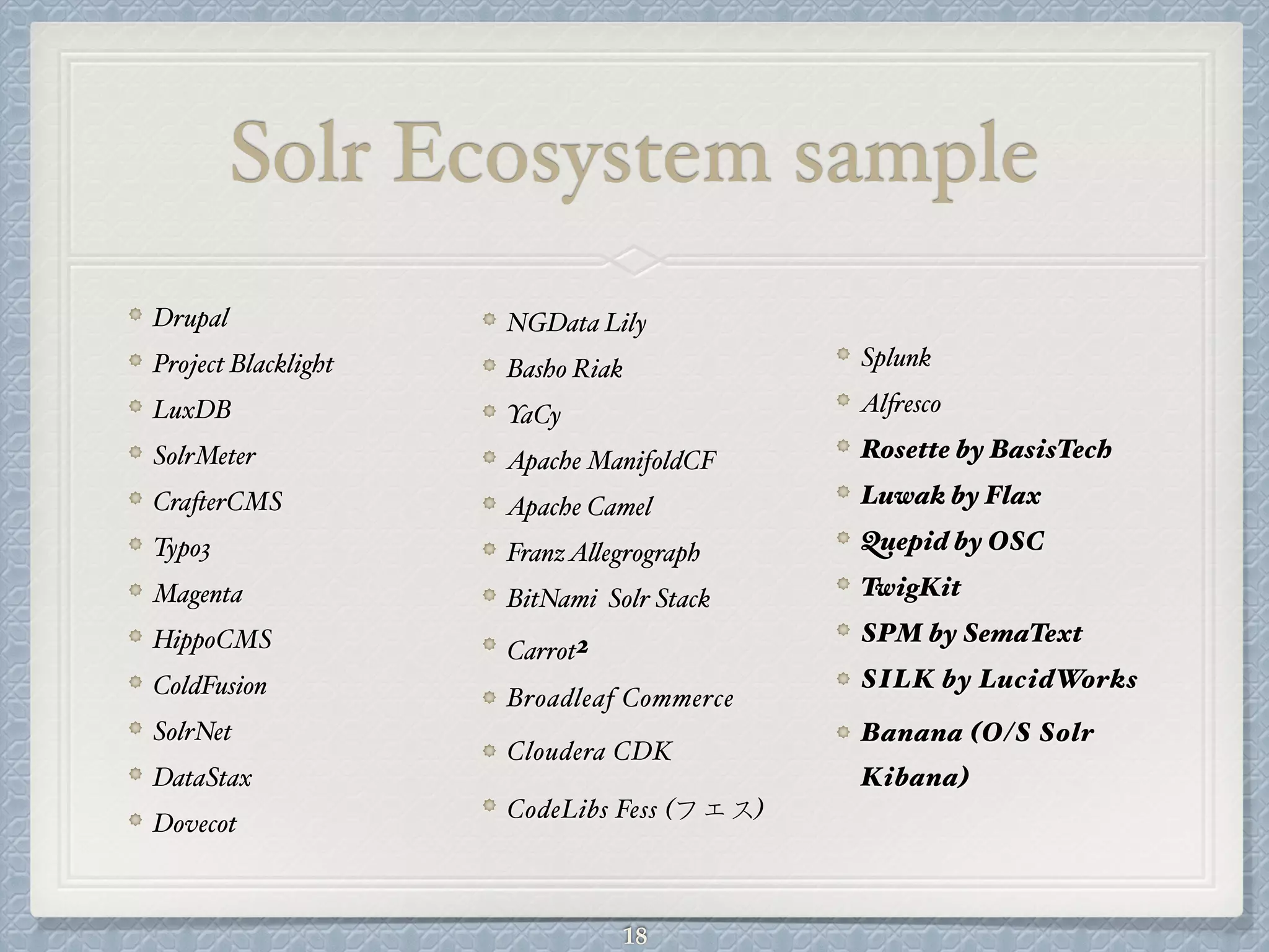 Solr Ecosystem sample
Drupal#
Project Blacklight#
LuxDB#
SolrMeter#
CrafterCMS#
Typo3#
Magenta#
HippoCMS#
ColdFusion#
SolrNet#
DataStax#
Dovecot#
NGData Lily#
Basho Riak#
YaCy#
Apache ManifoldCF#
Apache Camel#
FranzAllegrograph#
BitNami Solr Stack#
Carrot2!
Broadleaf Commerce#
Cloudera CDK!
CodeLibs Fess (フェス)!
Splunk#
Alfresco#
Rosette by BasisTech!
Luwak by Flax!
Quepid by OSC!
TwigKit!
SPM by SemaText!
SILK by LucidWorks!
Banana (O/S Solr
Kibana)
18
 