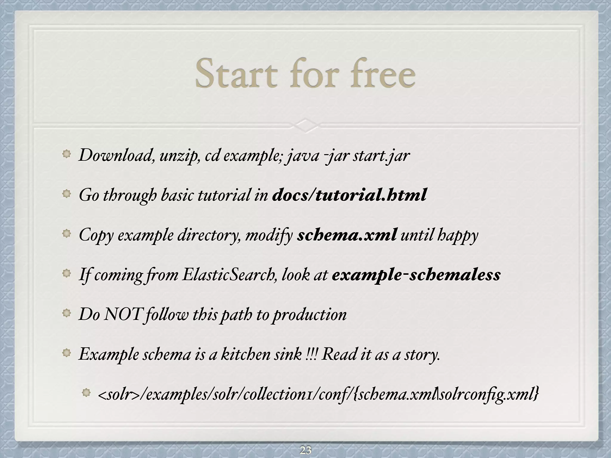 Start for free
Download, unzip, cd example; java -jar start.jar#
Go through basic tutorial in docs/tutorial.html#
Copy example directory, modify schema.xml until happy#
If coming from ElasticSearch, look at example-schemaless#
Do NOT follow this path to production#
Example schema is a kitchen sink !!! Read it as a story.#
<solr>/examples/solr/collection1/conf/{schema.xml|solrconﬁg.xml}
23
 