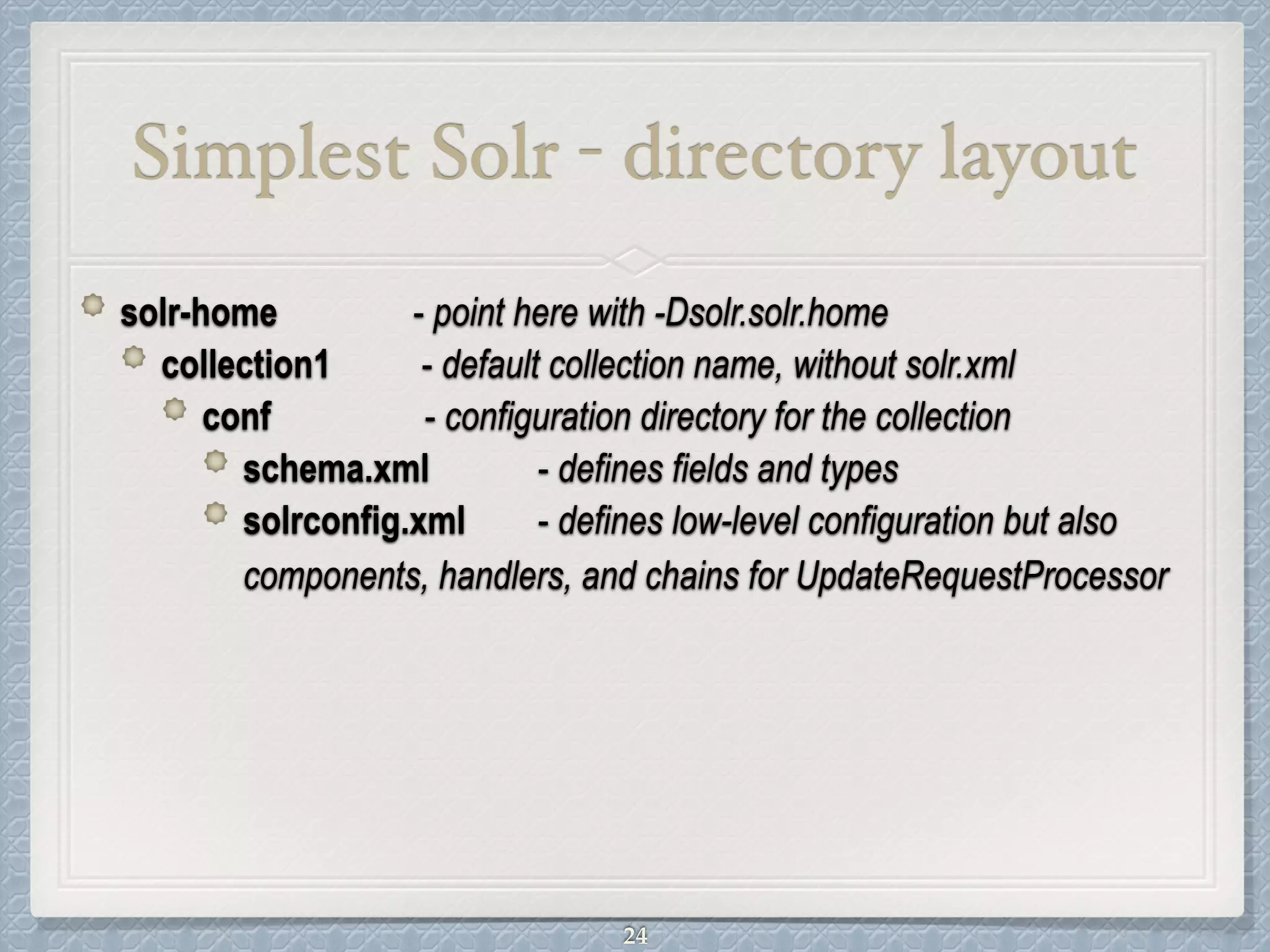 Simplest Solr - directory layout
solr-home - point here with -Dsolr.solr.home
collection1 - default collection name, without solr.xml
conf - configuration directory for the collection
schema.xml - defines fields and types
solrconfig.xml - defines low-level configuration but also
components, handlers, and chains for UpdateRequestProcessor
24
 