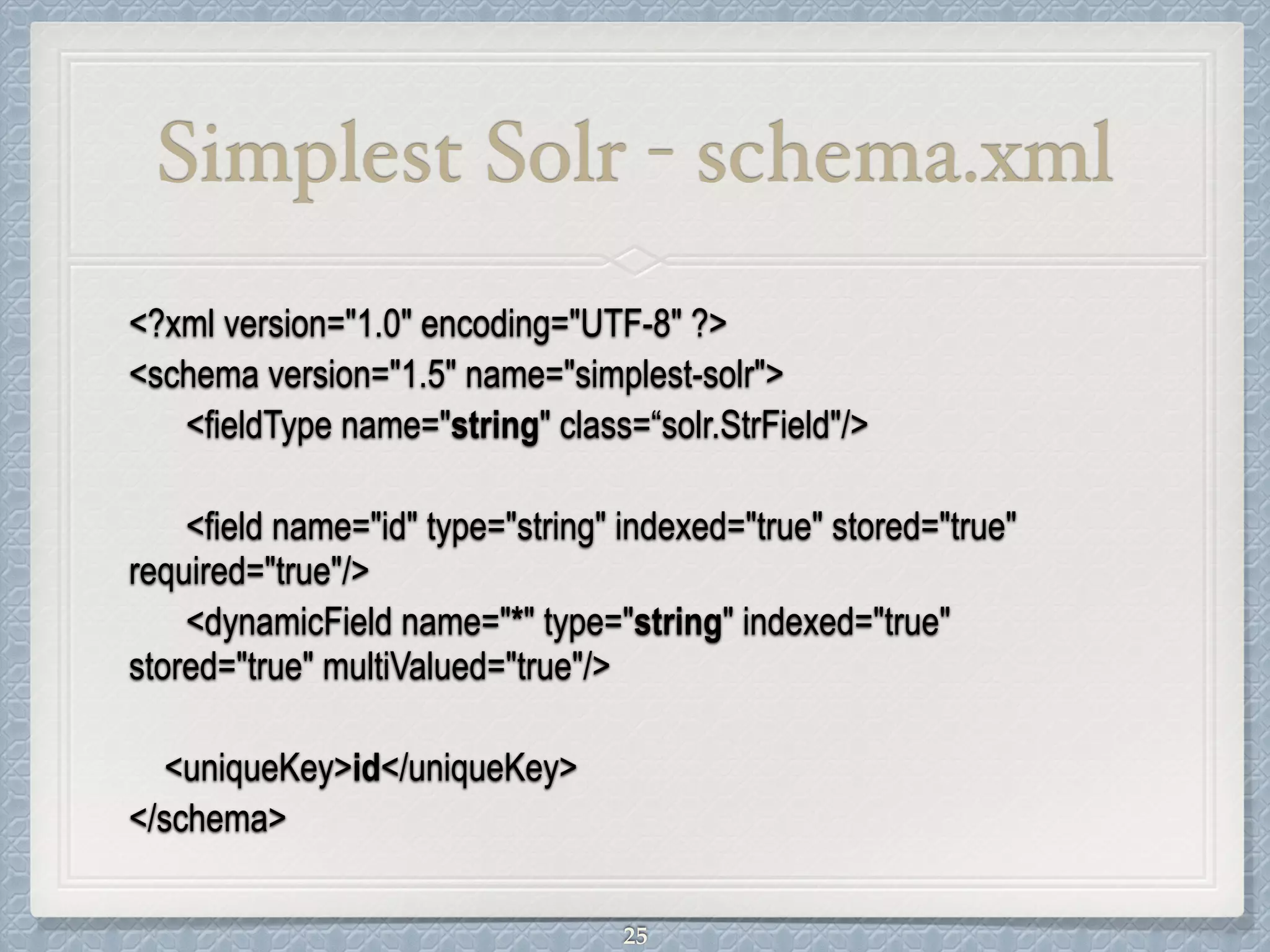 Simplest Solr - schema.xml
<?xml version="1.0" encoding="UTF-8" ?>
<schema version="1.5" name="simplest-solr">
<fieldType name="string" class=“solr.StrField"/>
!
<field name="id" type="string" indexed="true" stored="true"
required="true"/>
<dynamicField name="*" type="string" indexed="true"
stored="true" multiValued="true"/>
!
<uniqueKey>id</uniqueKey>
</schema>
25
 