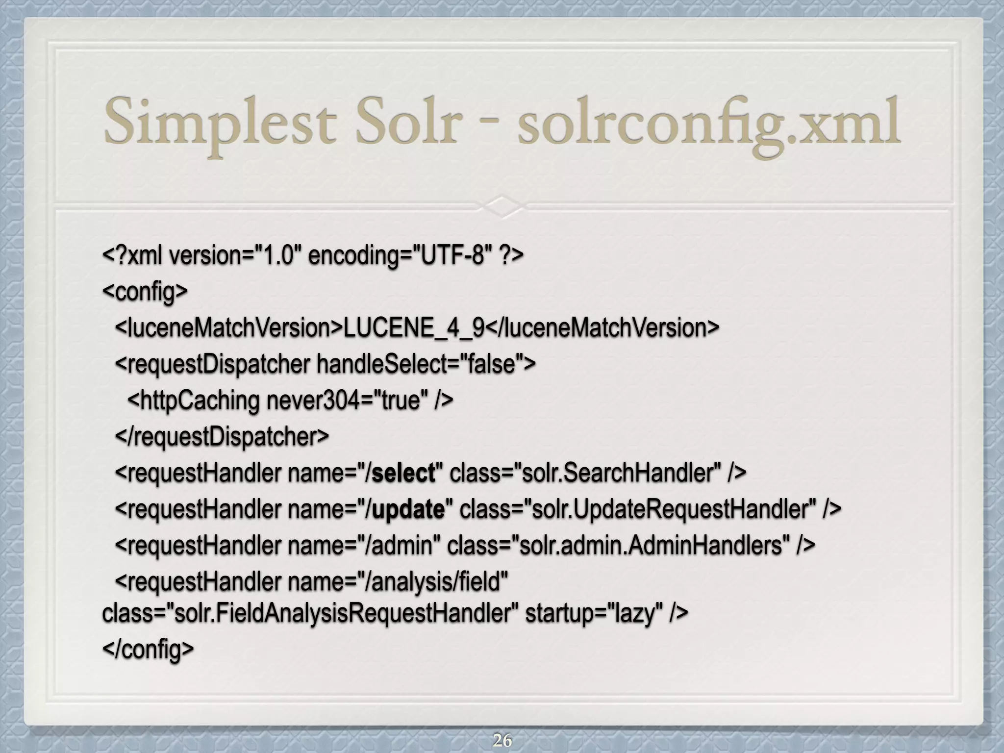 Simplest Solr - solrconﬁg.xml
<?xml version="1.0" encoding="UTF-8" ?>
<config>
<luceneMatchVersion>LUCENE_4_9</luceneMatchVersion>
<requestDispatcher handleSelect="false">
<httpCaching never304="true" />
</requestDispatcher>
<requestHandler name="/select" class="solr.SearchHandler" />
<requestHandler name="/update" class="solr.UpdateRequestHandler" />
<requestHandler name="/admin" class="solr.admin.AdminHandlers" />
<requestHandler name="/analysis/field"
class="solr.FieldAnalysisRequestHandler" startup="lazy" />
</config>
26
 