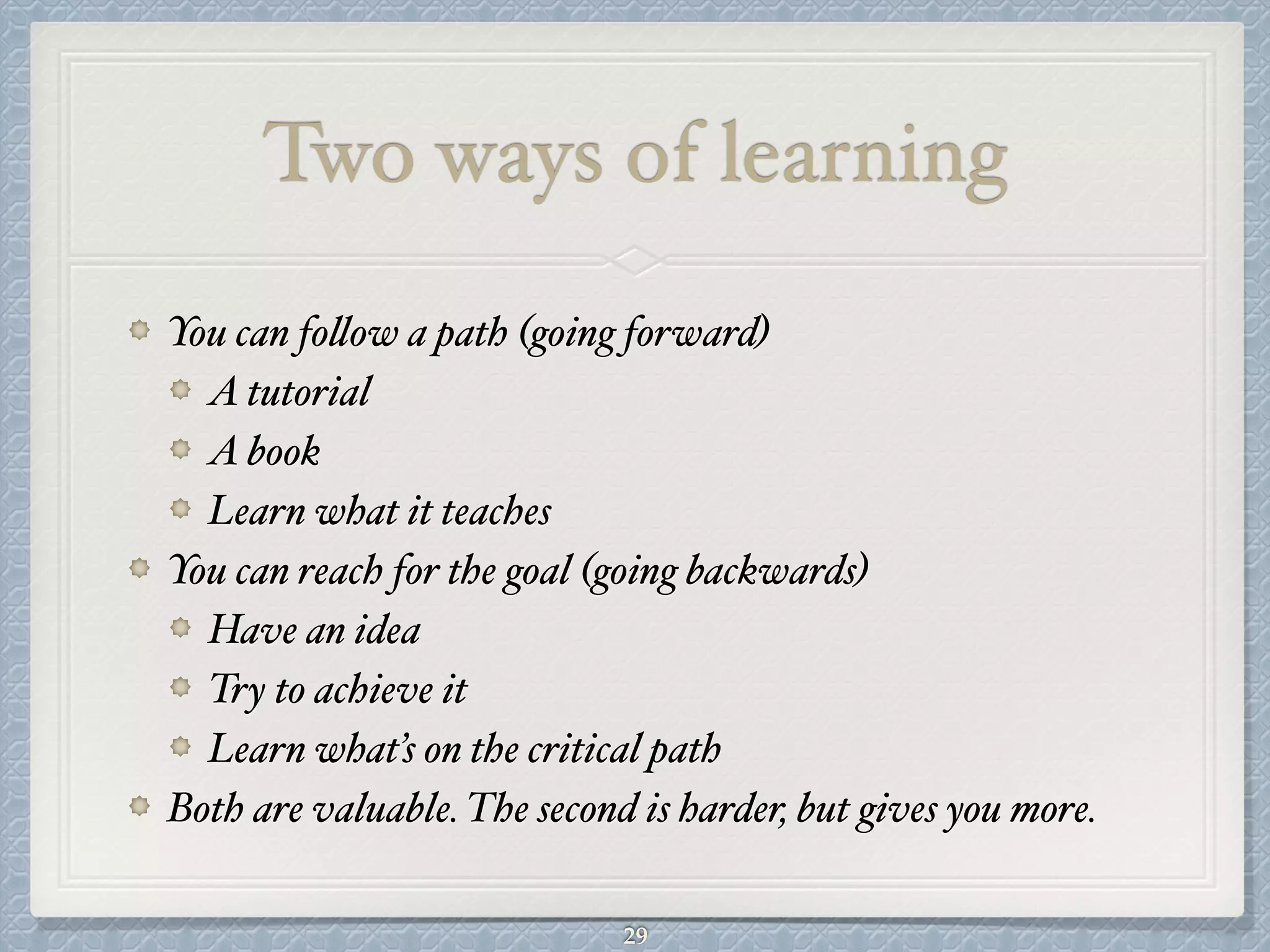 Two ways of learning
You can follow a path (going forward)#
A tutorial#
A book#
Learn what it teaches#
You can reach for the goal (going backwards)#
Have an idea#
Try to achieve it#
Learn what’s on the critical path#
Both are valuable. The second is harder, but gives you more.
29
 