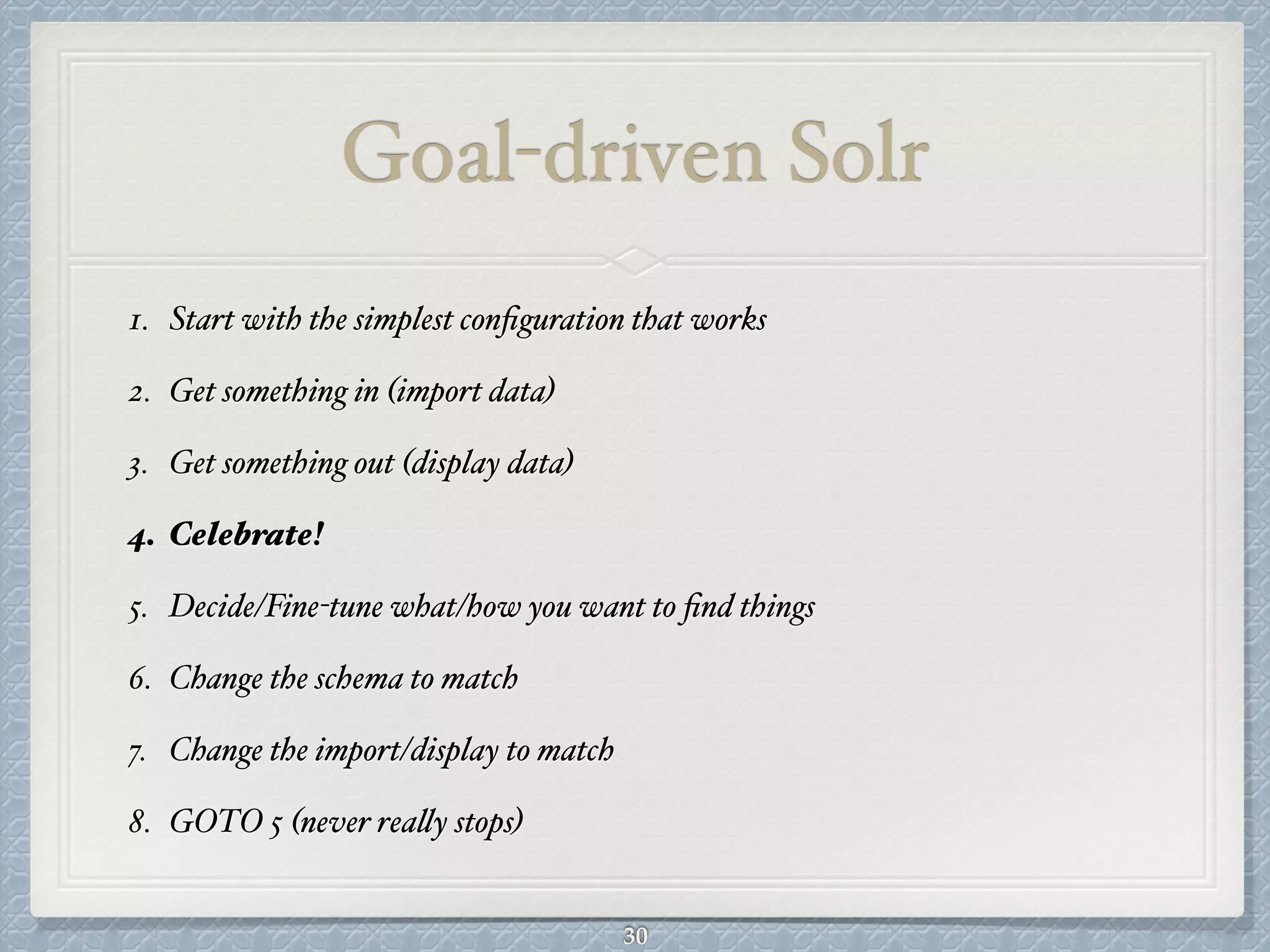 Goal-driven Solr
1. Start with the simplest conﬁguration that works#
2. Get something in (import data)#
3. Get something out (display data)#
4. Celebrate!!
5. Decide/Fine-tune what/how you want to ﬁnd things#
6. Change the schema to match#
7. Change the import/display to match#
8. GOTO 5 (never really stops)
30
 