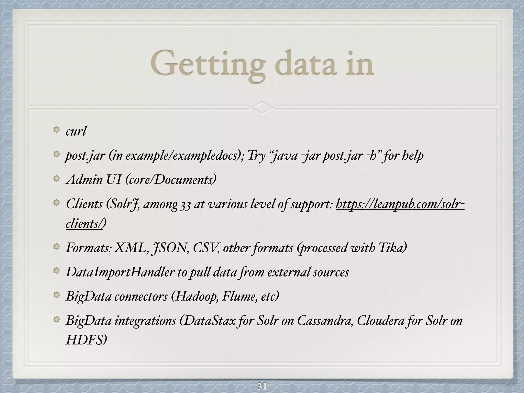 Getting data in
curl#
post.jar (in example/exampledocs); Try “java -jar post.jar -h” for help#
Admin UI (core/Documents)#
Clients (SolrJ, among 33 at various level of support: https://leanpub.com/solr-
clients/)#
Formats: XML, JSON, CSV, other formats (processed with Tika)#
DataImportHandler to pull data from external sources#
BigData connectors (Hadoop, Flume, etc) #
BigData integrations (DataStax for Solr on Cassandra, Cloudera for Solr on
HDFS)
31
 
