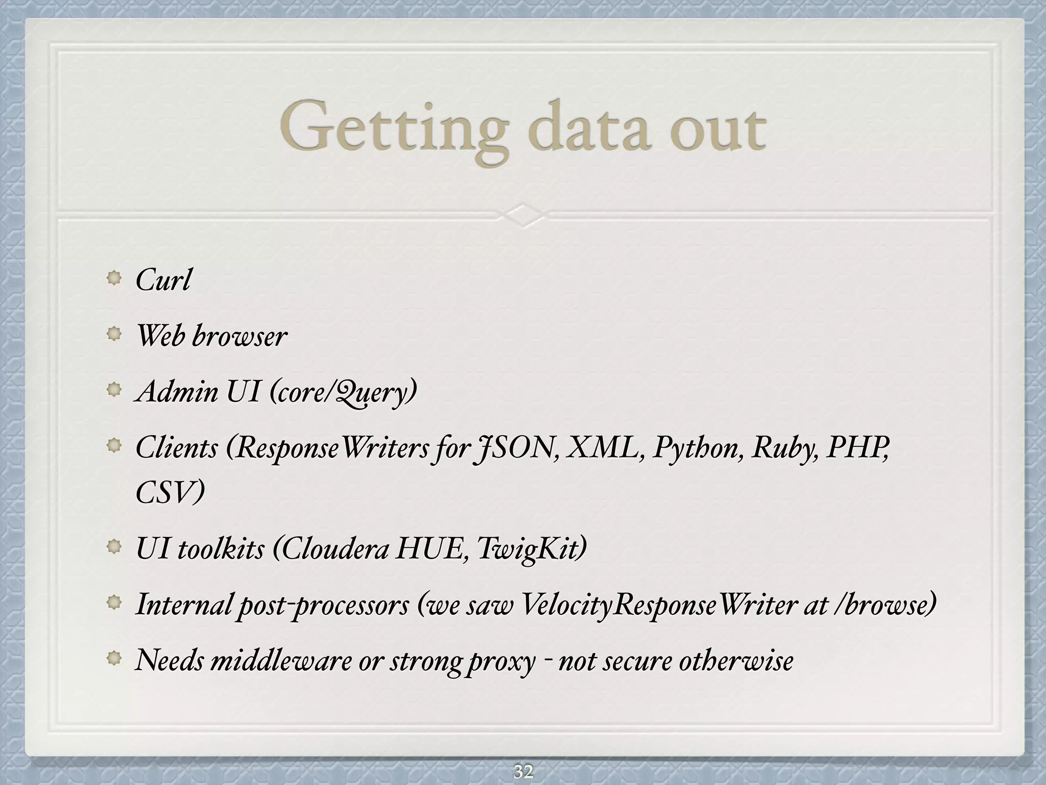 Getting data out
Curl#
Web browser#
Admin UI (core/Query)#
Clients (ResponseWriters for JSON, XML, Python, Ruby, PHP,
CSV)#
UI toolkits (Cloudera HUE, TwigKit)#
Internal post-processors (we saw VelocityResponseWriter at /browse)#
Needs middleware or strong proxy - not secure otherwise
32
 