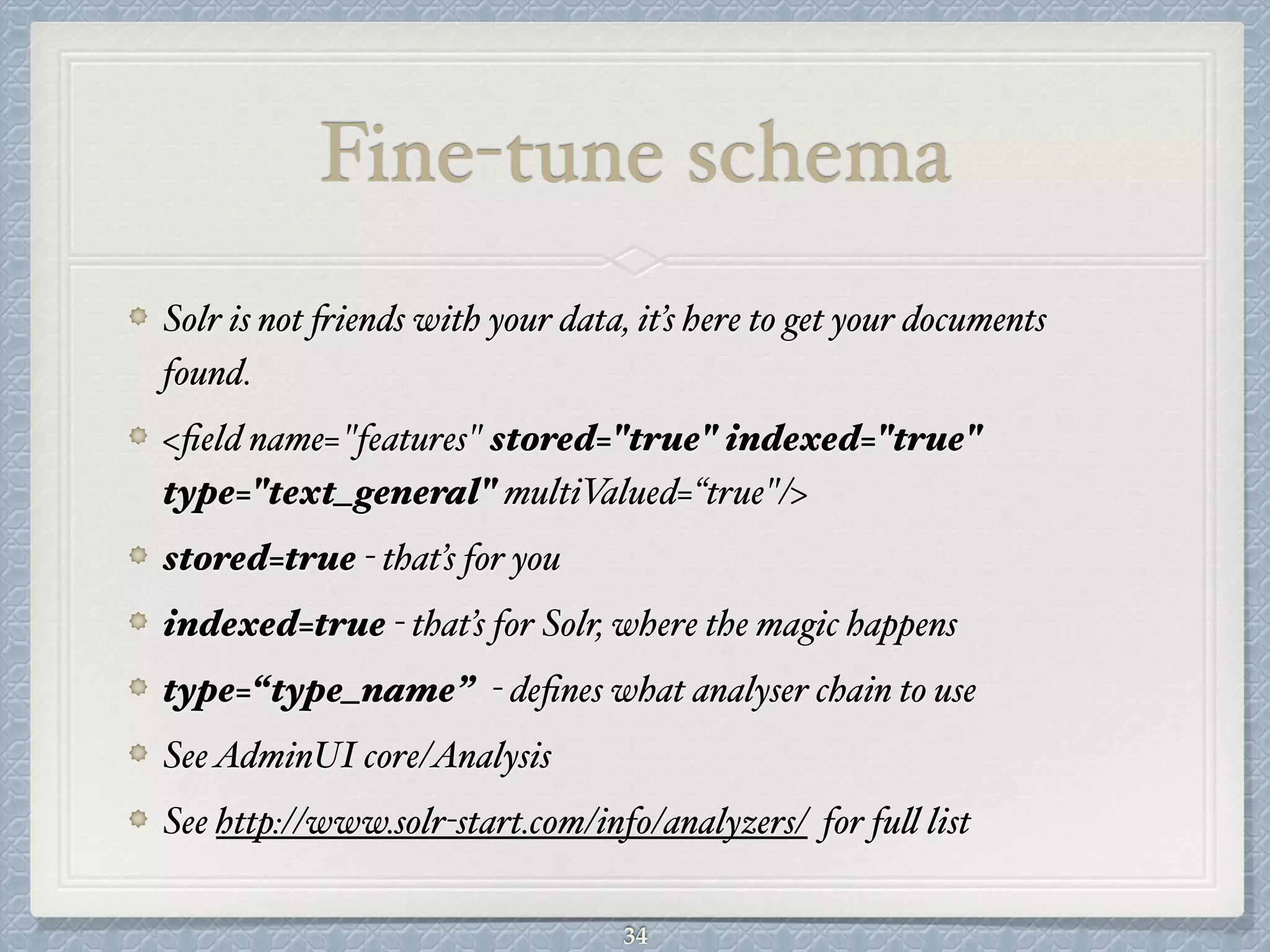 Fine-tune schema
Solr is not friends with your data, it’s here to get your documents
found.#
<ﬁeld name="features" stored="true" indexed="true"
type="text_general" multiValued=“true"/>#
stored=true - that’s for you#
indexed=true - that’s for Solr, where the magic happens#
type=“type_name” - deﬁnes what analyser chain to use!
SeeAdminUI core/Analysis#
See http://www.solr-start.com/info/analyzers/ for full list
34
 
